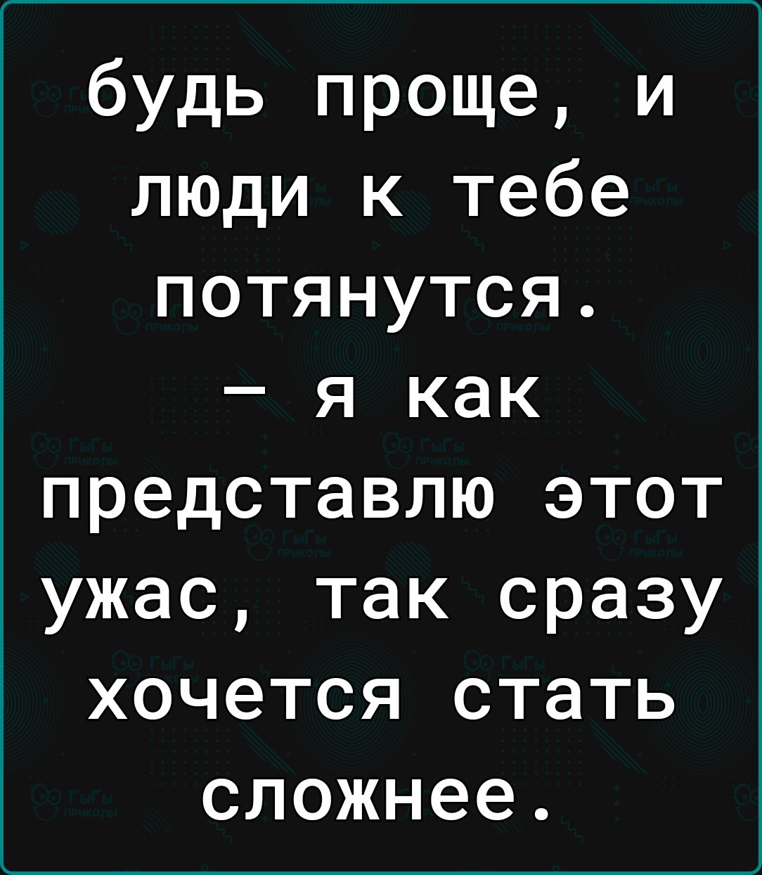 будь проще и люди к тебе потянутся я как представлю этот ужас так сразу хочется стать сложнее