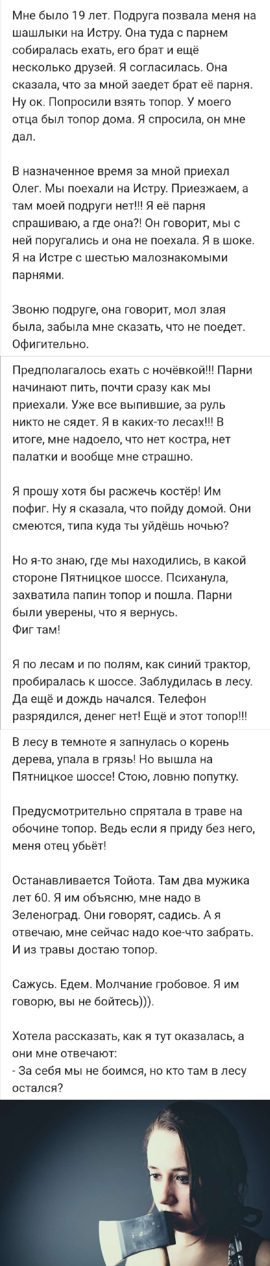 Мне было 19 лет Подруга позвала меня на шашлыки на Истру Она туда с парнем собиралась ехать его брат и еще несколько друзей Я согласилась Она сказала что за мной заедет брат её парня Ну ок Попросили взять топор У моего отца был топор дома Я спросила он мне дал В назначенное время за мной приехал Олег Мы поехали на Истру Приезжаем а там моей подруги нет Я ее парня спрашиваю а где она Он говорит мы 