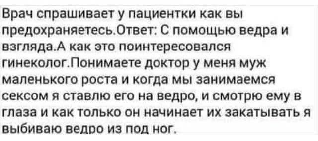 Врач спрашивает У ПаЦИЕНТКИ как Вы ПРЕДОХРВНЯЕТЕСЬ0ТВЕТ2 С ПОМОЩЬЮ ведра И взглядаА как это поинтересовался гииекологЛоиимаете доктор у меня муж МЁПЕИЬКОГО 20018 И когда МЫ Занимаемся СЕКСОМ Я Ставлю ЕГО на ведро И СМОТРЮ ему В глаза и как только он начинает их закатывать я ВЫБИВЗЮ ВЕЦПО ИЗ ПОД ПВГ