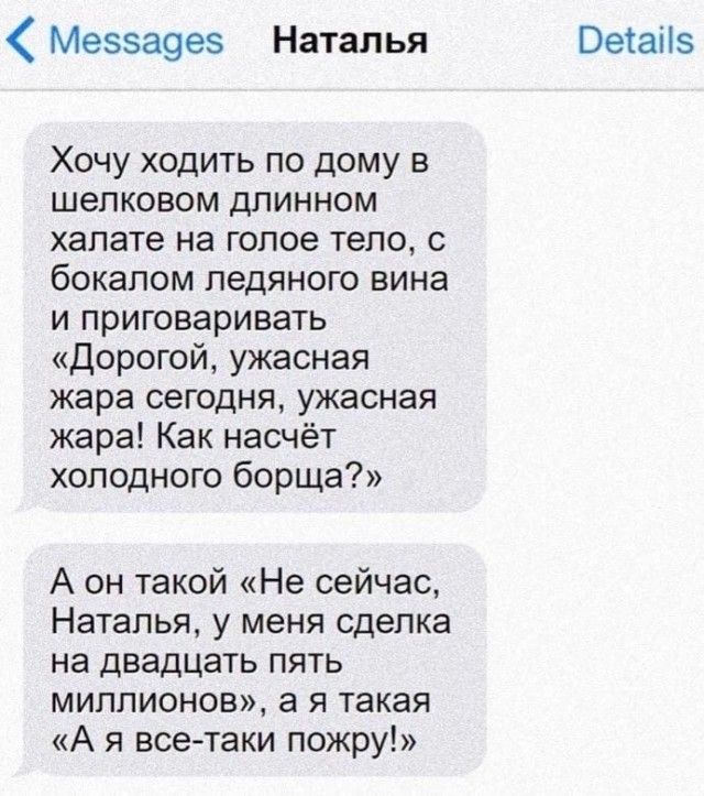 Ме5аоез Наталья Оеіаііз Хочу ходить по дому в шелковом длинном халате на голое тело бокалом ледяного вина и приговаривать дорогой ужасная жара сегодня ужасная жара Как насчёт холодного борща А он такой Не сейчас Наталья у меня сделка на двадцать пять миллионов а я такая А я все таки пожру