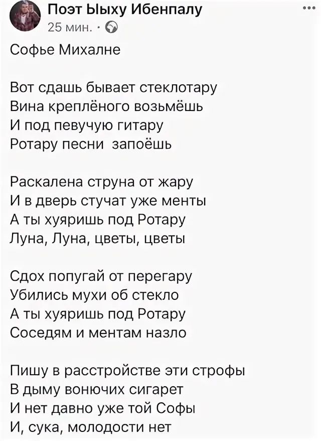 Поэт Ыыху Ибенпапу 25 мин Софье Михалне Вот сдашь бывает стеклотару Вина креппёного возьмёшь И под певучую гитару Ротару песни запоёшь Раскалена струна от жару И в дверь стучат уже менты А ты хуяришь под Ротару Луна Луна цветы цветы Сдох попугай от перегару Убились мухи об стекло А ты хуяришь под Ротару Соседям и ментам назло Пишу в расстройстве эти строфы В дыму вонючих сигарет И нет давно уже то