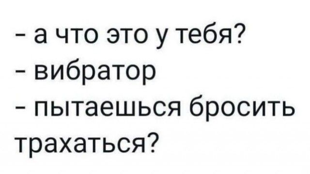 а что это у тебя вибратор пытаешься бросить трахаться