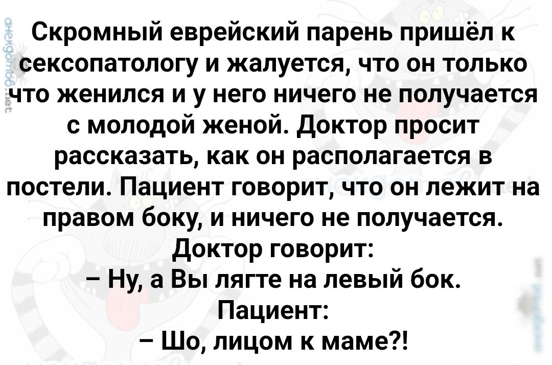 Скромный еврейский парень пришёл к СЕКСОПЗТОЛОГУ И жалуется ЧТО ОН ТОЛЬКО ЧТО ЖЕНИПСЯ И у НЕГО НИЧЕГО не ПОПУЧВЕТСЯ молодой женой доктор просит рассказать как он располагается в ПОСТЕПИ Пациент ГОВОРИТ ЧТО ОН ЛЕЖИТ на правом боку и ничего не получается Доктор говорит Ну а Вы пягге на левый бок Пациент Шо лицом к маме