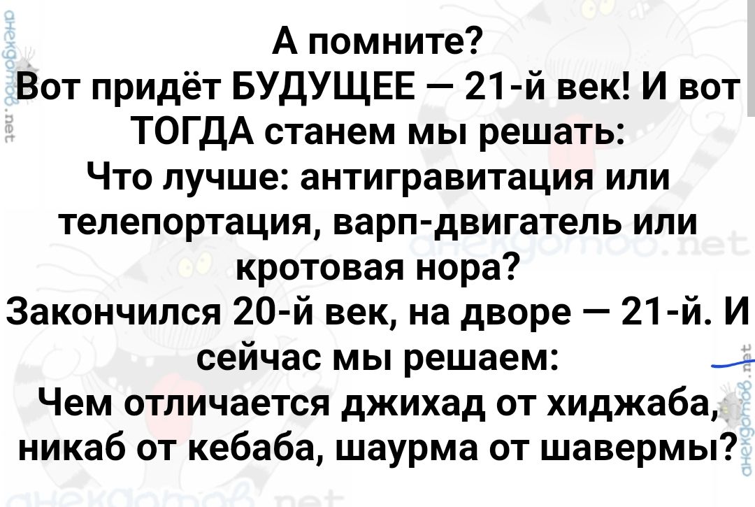 А помните Вот придёт БУДУЩЕЕ 21й век И вот ТОГДА станем мы решать Что лучше антигравитация ипи телепортации варн двигатель или кротовая нора Закончился 20 й век на дворе 21 й И сейчас мы решаем _ Чем отличается джихад от хиджаба никаб от кебаба шаурма от шавермы