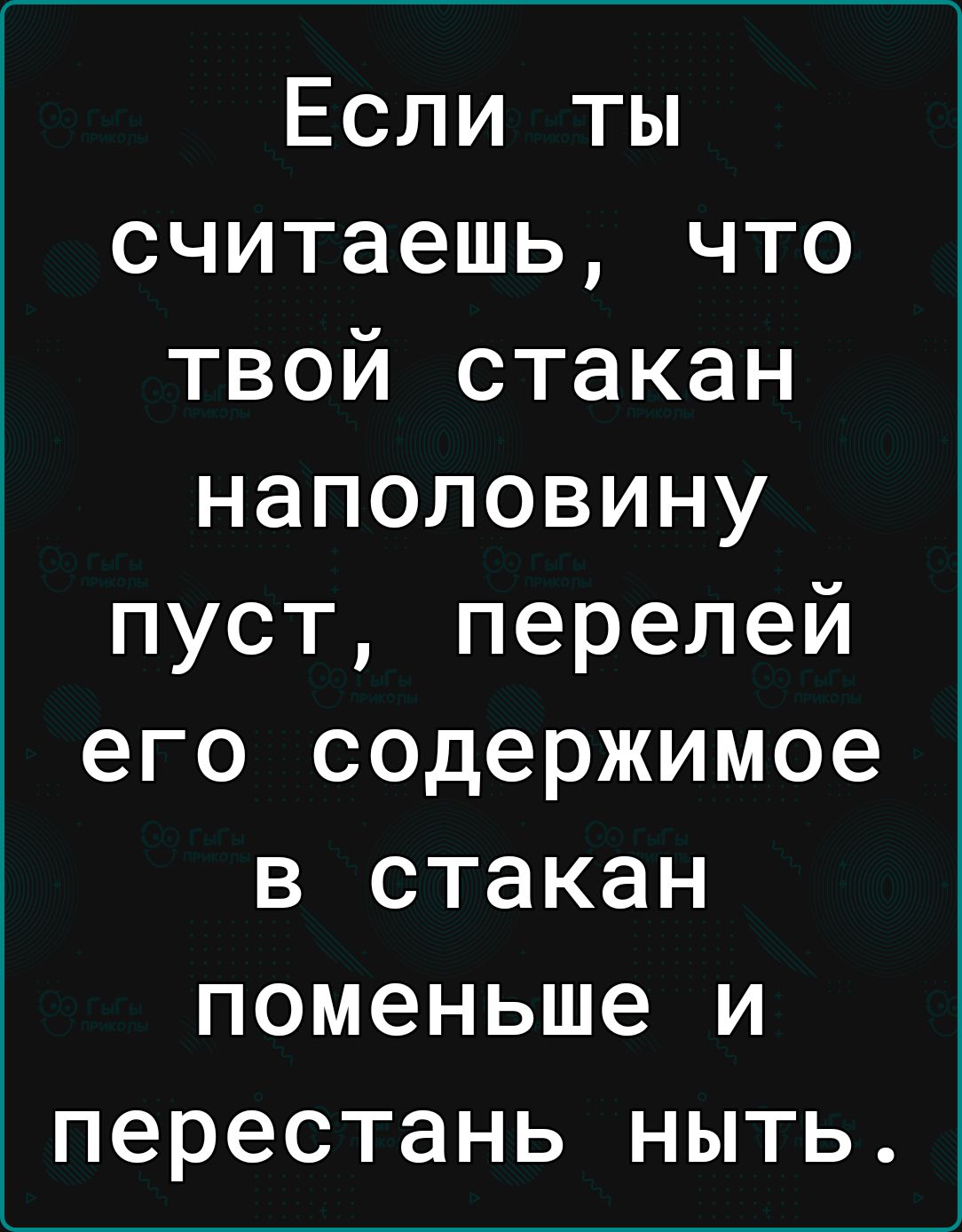 Если ты считаешь что твой стакан наполовину пуст перелей его содержимое в стакан поменьше и перестань ныть