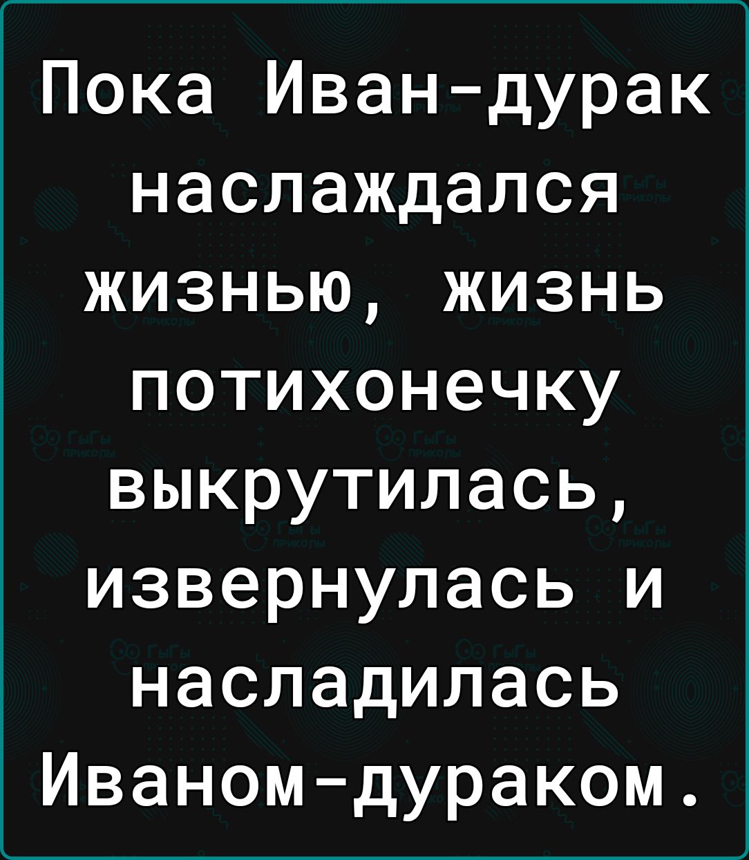 Пока Ивандурак наслаждался жизнью жизнь потихонечку выкрутилась извернулась и насладилась Иваномдураком