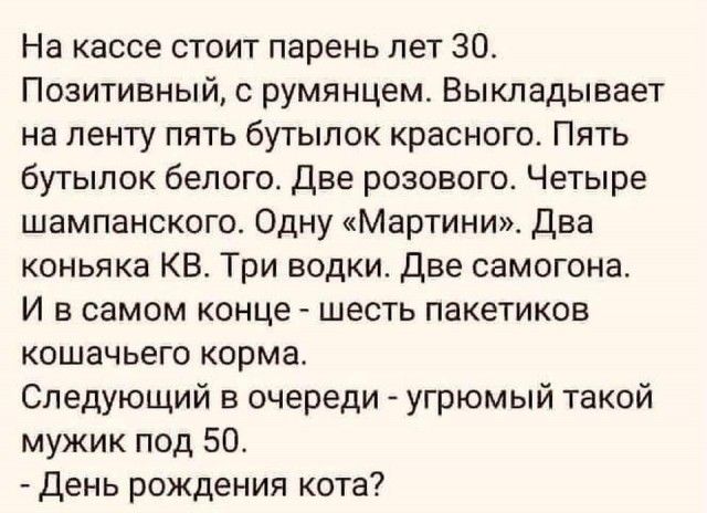 На кассе стоит парень лет 30 Позитивный румянцем Выкладывает на ленту пить бутылок красного Пять бутылок белого Две розового Четыре шампанского Одну Мартини Два коньяка КВ Три водки две самогона И в самом конце шесть пакетиков кошачьего корма Следующий в очереди угрюмый такой мужик под 50 день рождения кота