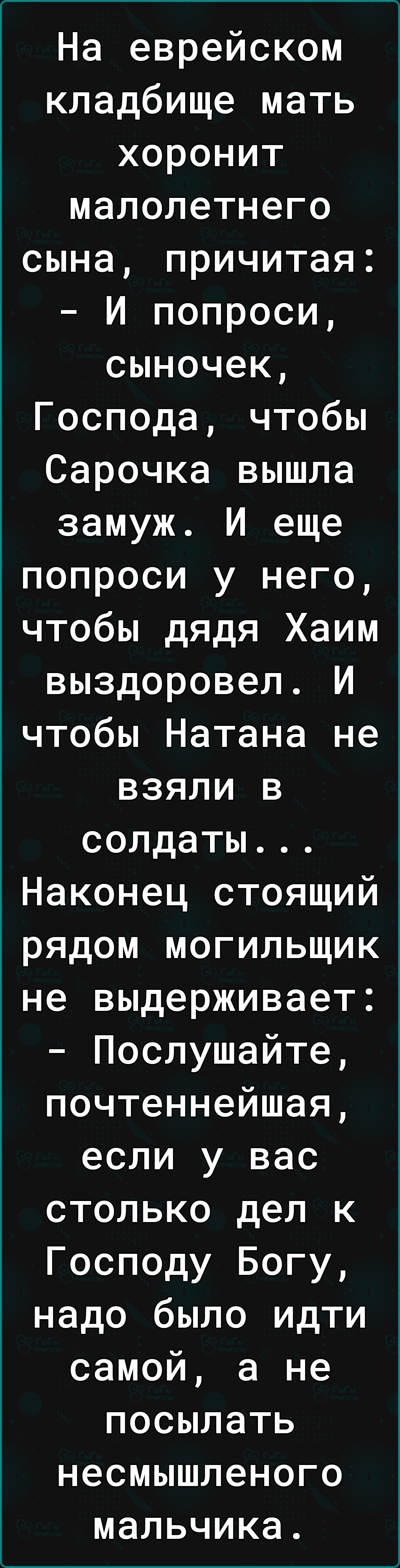 На еврейском кладбище мать хоронит малолетнего сына причитая И попроси сыночек Господа чтобы Сарочка вышла замуж И еще попроси у него чтобы дядя Хаим выздоровел И чтобы Натана не взяли в солдаты Наконец стоящий рядом могильщик не выдерживает Послушайте почтеннейшая если у вас столько дел к Господу Богу надо было идти самой а не посылать несмышленого мальчика