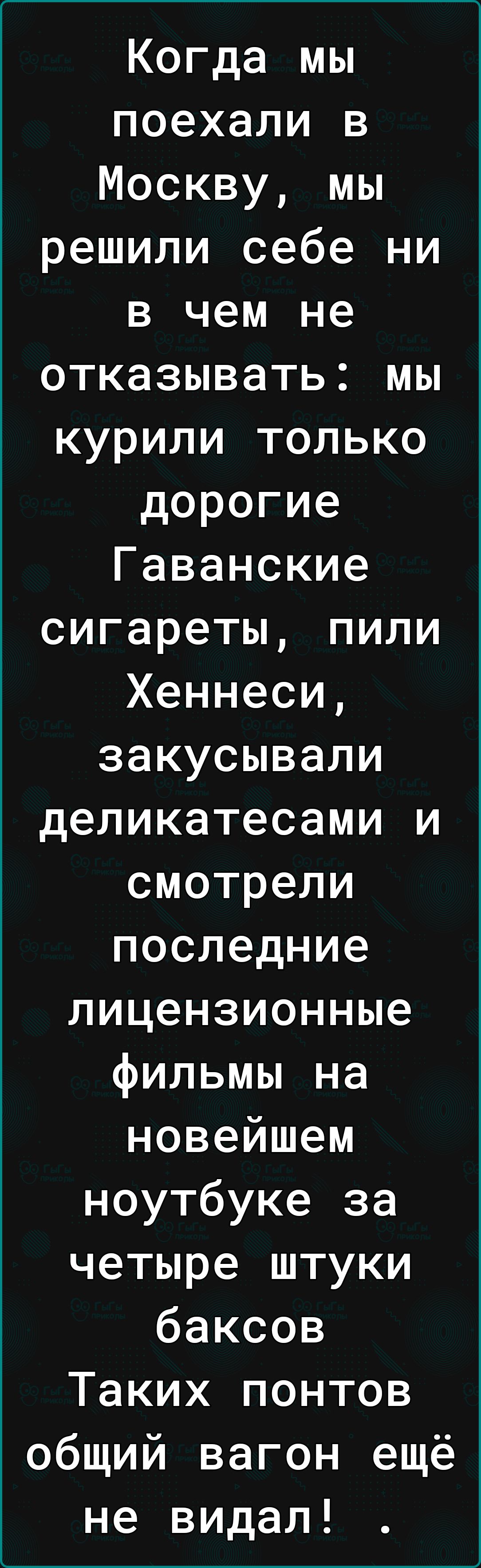 Когда мы поехали в Москву мы решили себе ни в чем не отказывать мы курили только дорогие Гаванские сигареты пили Хеннеси закусывали деликатесами и смотрели последние лицензионные фильмы на новейшем ноутбуке за четыре штуки баксов Таких понтов общий вагон ещё не видал