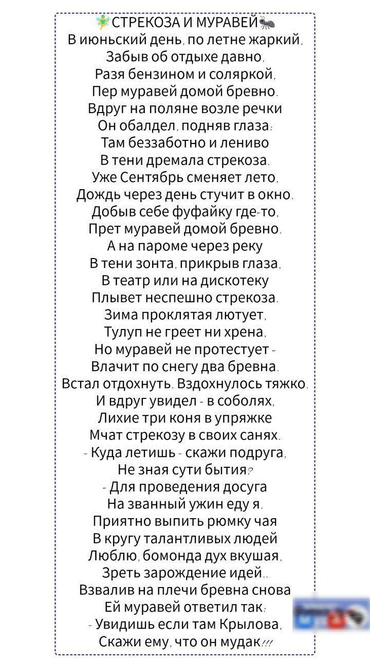 Виюньский день по летне жаркий Забыв об отдыхе давно Разя бензином и соляркой Пер муравей домой бревно Вдруг на поляне возле речки Он обалдел подняв глаза Там беззаботно и лениво В тени дремала стрекоза Уже Сентябрь сменяет лето Дождь через день стучит в окно Добыв себе фуфайку где то Прет муравей домой бревно Ана пароме через реку Втени зонта прик