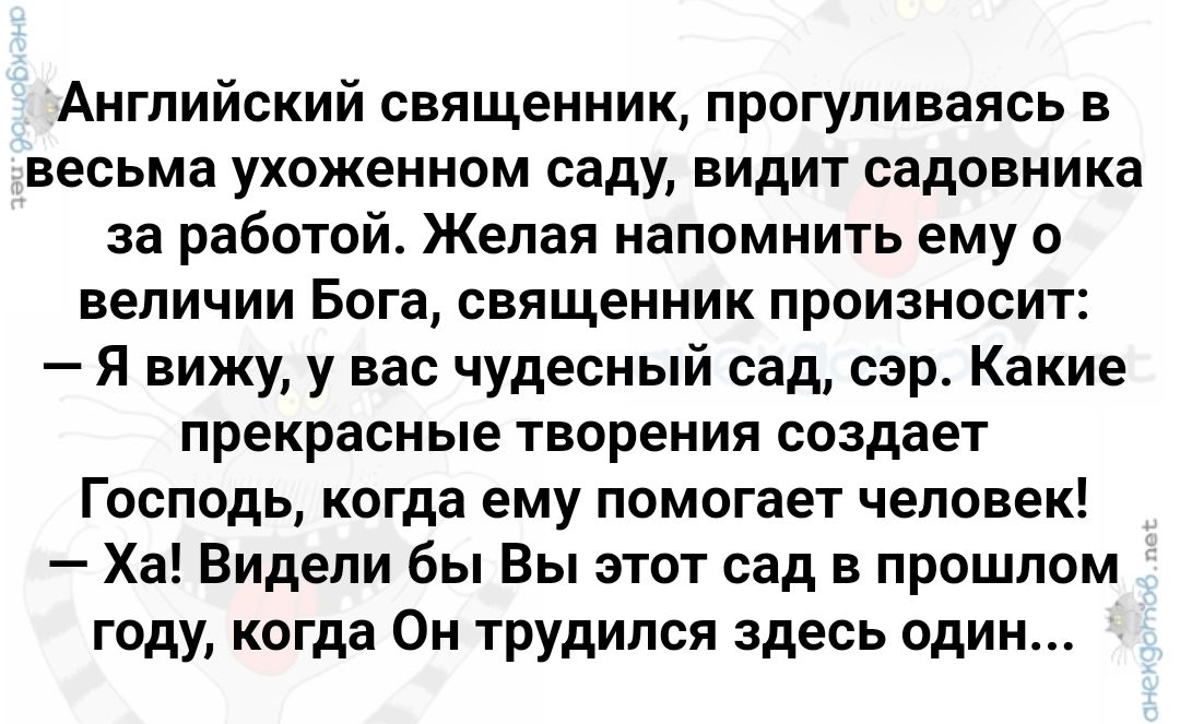 Английский священник прогуливаясь в весьма ухоженном саду видит садовника за работой Желая напомнить ему о величии Бога священник произносит Я вижу у вас чудесный сад сэр Какие прекрасные творения создает Господь когда ему помогает человек Ха Видели бы Вы этот сад в прошлом году когда Он трудился здесь один