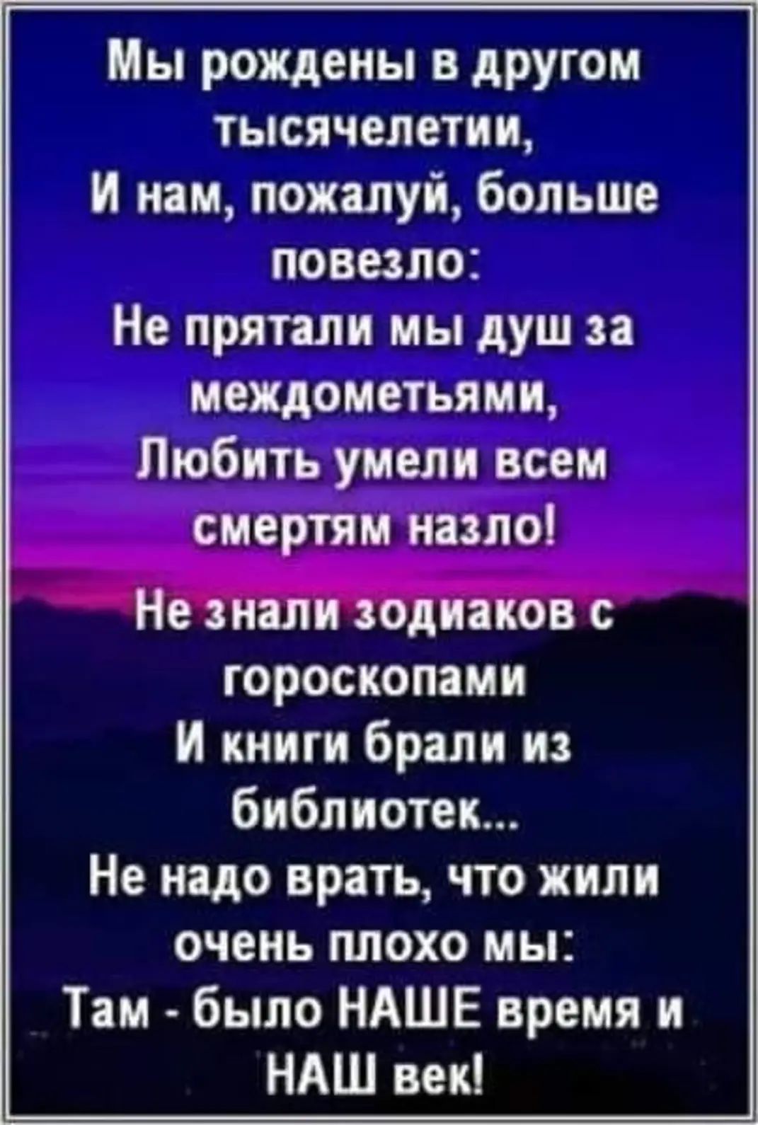 Мы рождены в другом тысячелетии И нам пожалуй больше повезло Не прятали мы душ за междометьями Любить умели всем смертям назло Не знали зодиаков с гороскопами И книги брали из библиотек Не надо врать что жили очень плохо мы Там было НАШЕ время и НАШ век