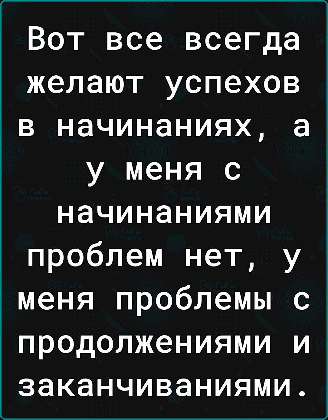 Вот все всегда желают успехов в начинаниях а у меня с начинаниями проблем нет у меня проблемы с продолжениями и заканчиваниями