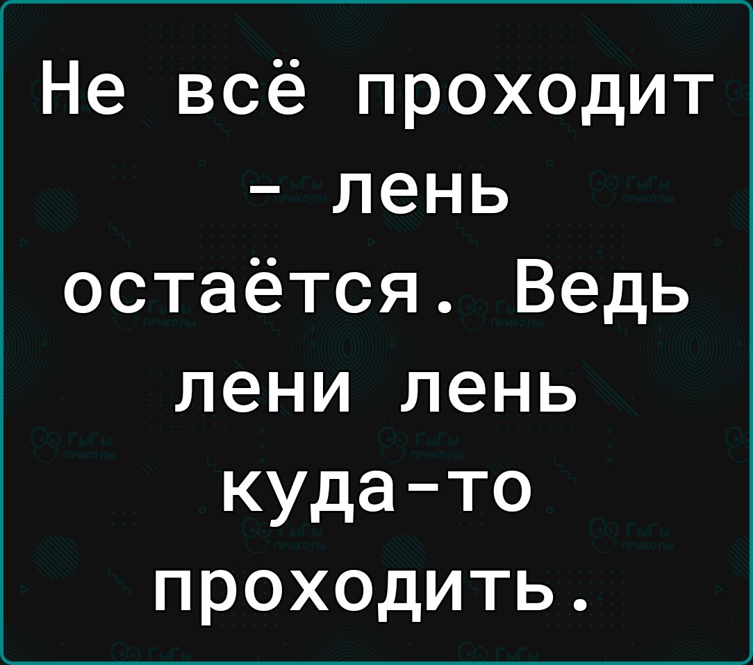 Не всё проходит лень остаётся Ведь лени лень куда то проходить