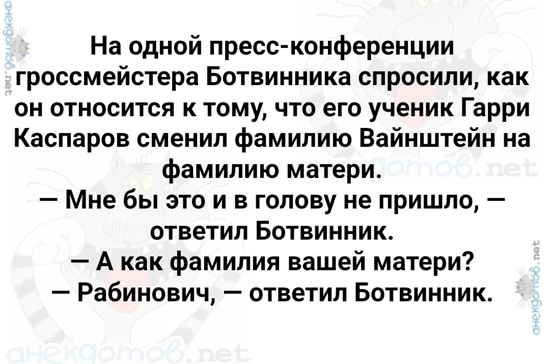 На одной пресс конференции гроссмейстера Ботвинника спросили как он относится к тому что его ученик Гарри Каспаров сменил фамилию Вайнштейн на фамилию матери Мне бы это и в голову не пришло ответил Ботвинник Акак фамилия вашей матери Рабинович ответил Ботвинник