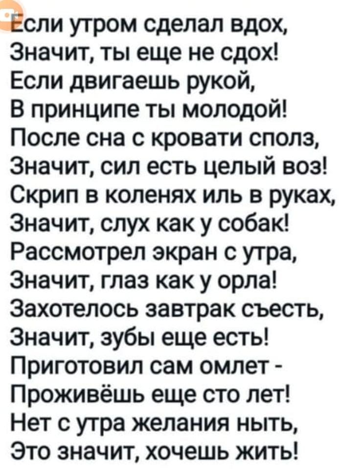 ЭСЛИ утром сделал вдох Значит ты еще не сдох Если двигаешь рукой В принципе ты молодой После сна с кровати сполз Значит сил есть целый воз Скрип в коленях иль в руках Значит слух как у собак Рассмотрел экран с утра Значит глаз как у орла Захотелось завтрак съесть Значит зубы еще есть Приготовил сам омлет Проживёшь еще сто лет Нет с утра желания ныт