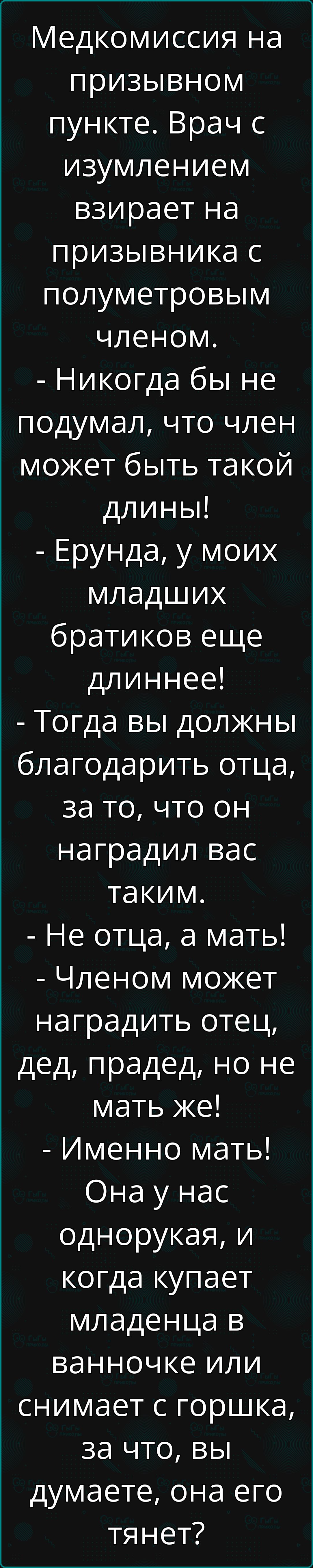 Медкомиссия на призывном пункте Врач с изумлением взирает на призывника с полуметровым членом Никогда бы не подумал что член может быть такой длины Ерунда у моих младших братиков еще длиннее Тогда вы должны благодарить отца за то что он наградил вас таким Не отца а мать Членом может наградить отец дед прадед но не мать же Именно мать Она у нас одно