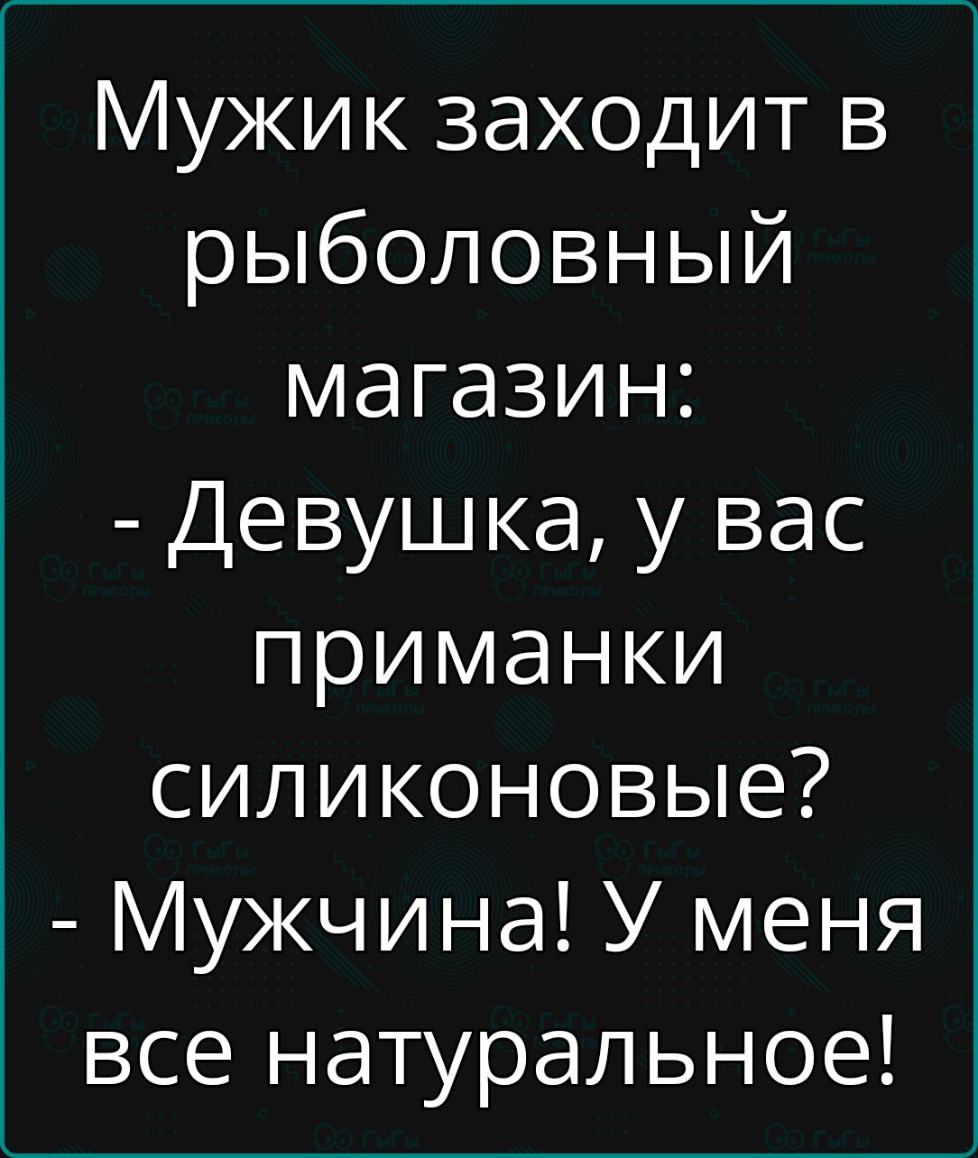 Мужик заходит в рыболовный магазин Девушка у вас приманки силиконовые Мужчина У меня все натуральное