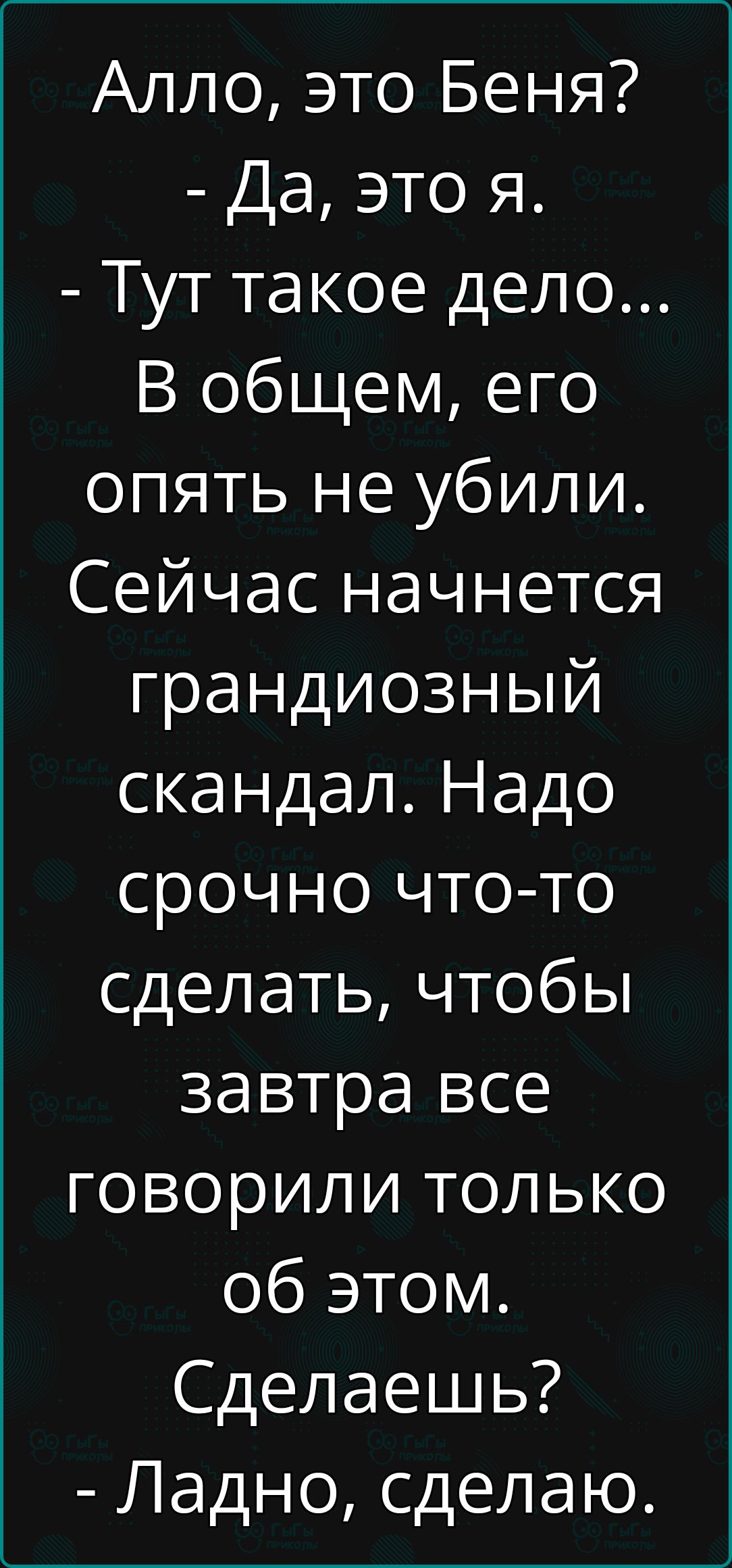 Алло это Беня Да это я Тут такое дело В общем его опять не убили Сейчас начнется грандиозный скандал Надо срочно что то сделать чтобы завтра все говорили только об этом Сделаешь Ладно сделаю