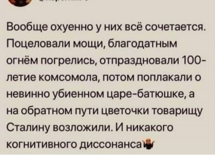 Вообще охуенно у них всё сочетается Поцеловали мощи благодатным огнём погрелись отпраздновали 100 летие комсомола потом поплакали о невинно убиенном царе батюшке а на обратном пути цветочки товарищу Сталину возложили И никакого когнитивного диссонанса