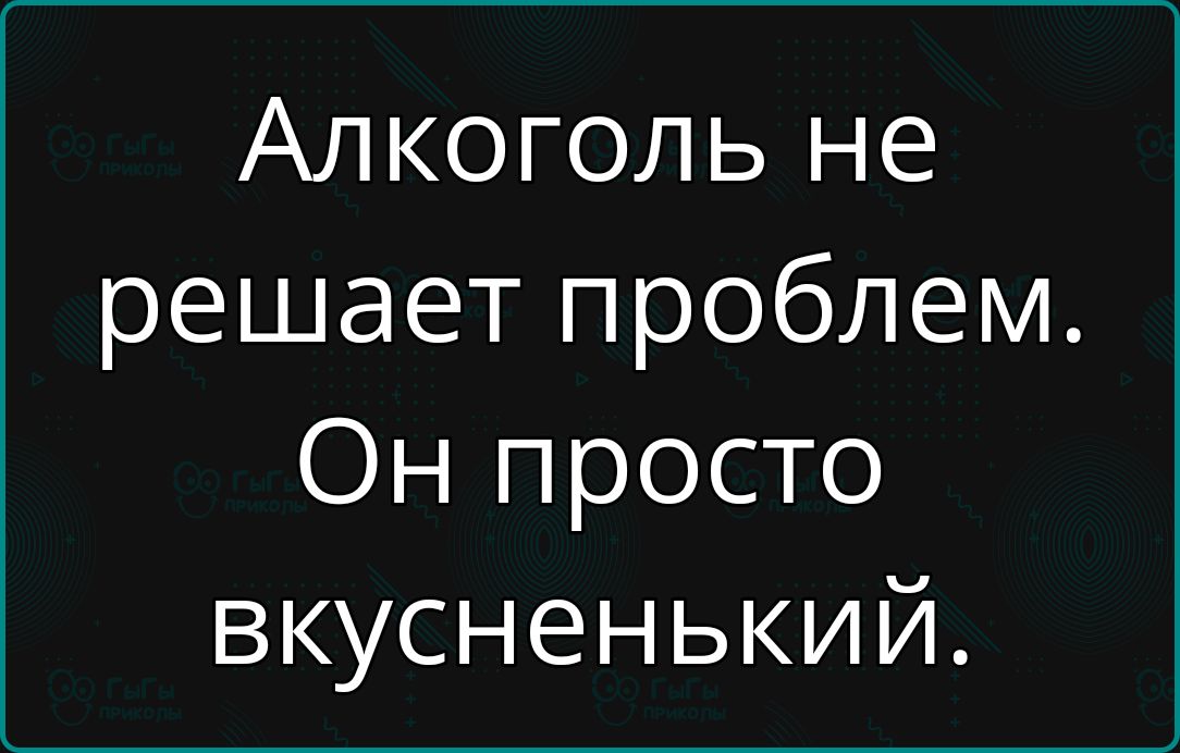 Алкоголь не решает проблем Он просто вкусненький