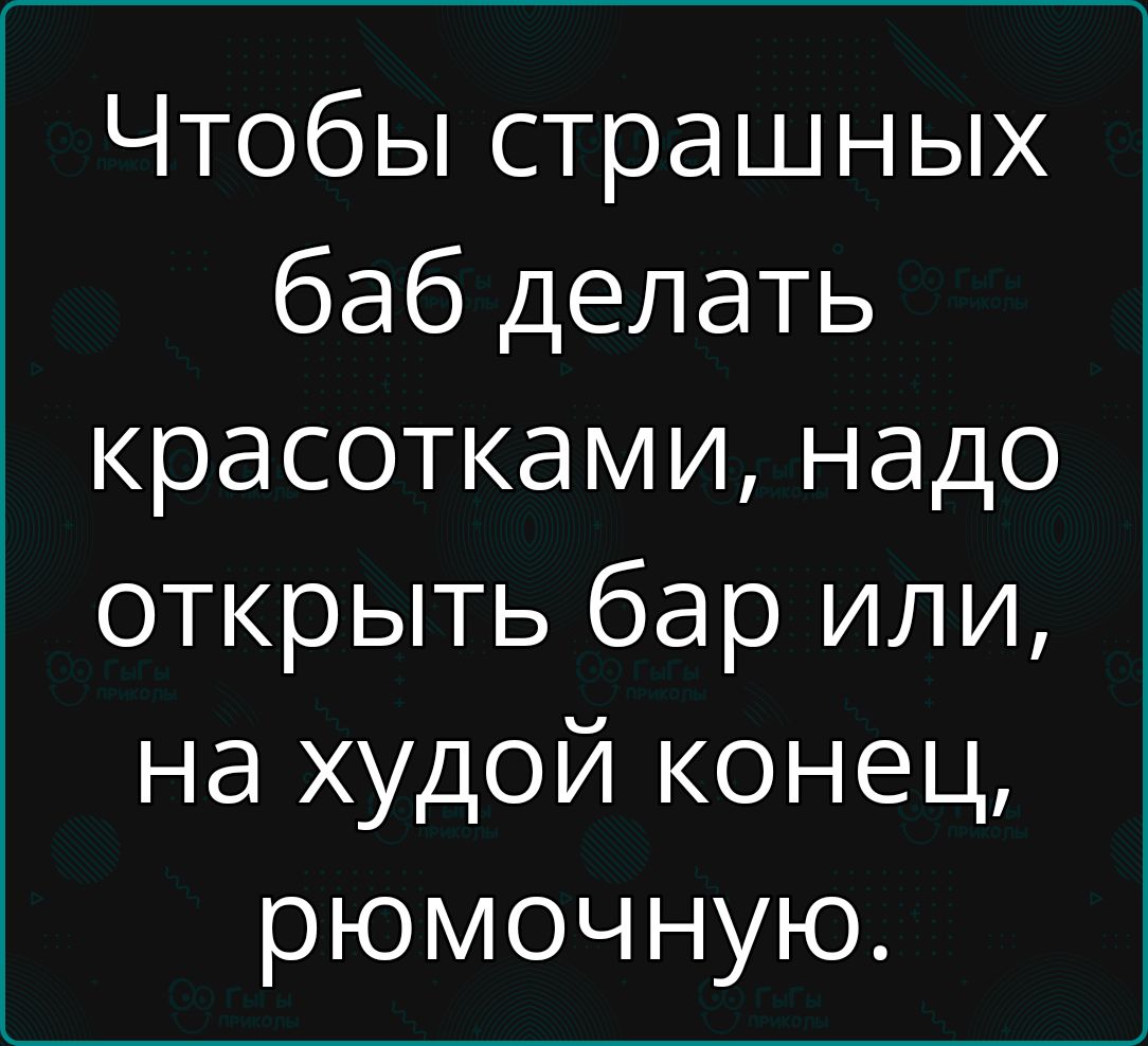 Чтобы страшных баб делать красотками надо открыть бар или на худой конец рюмочную