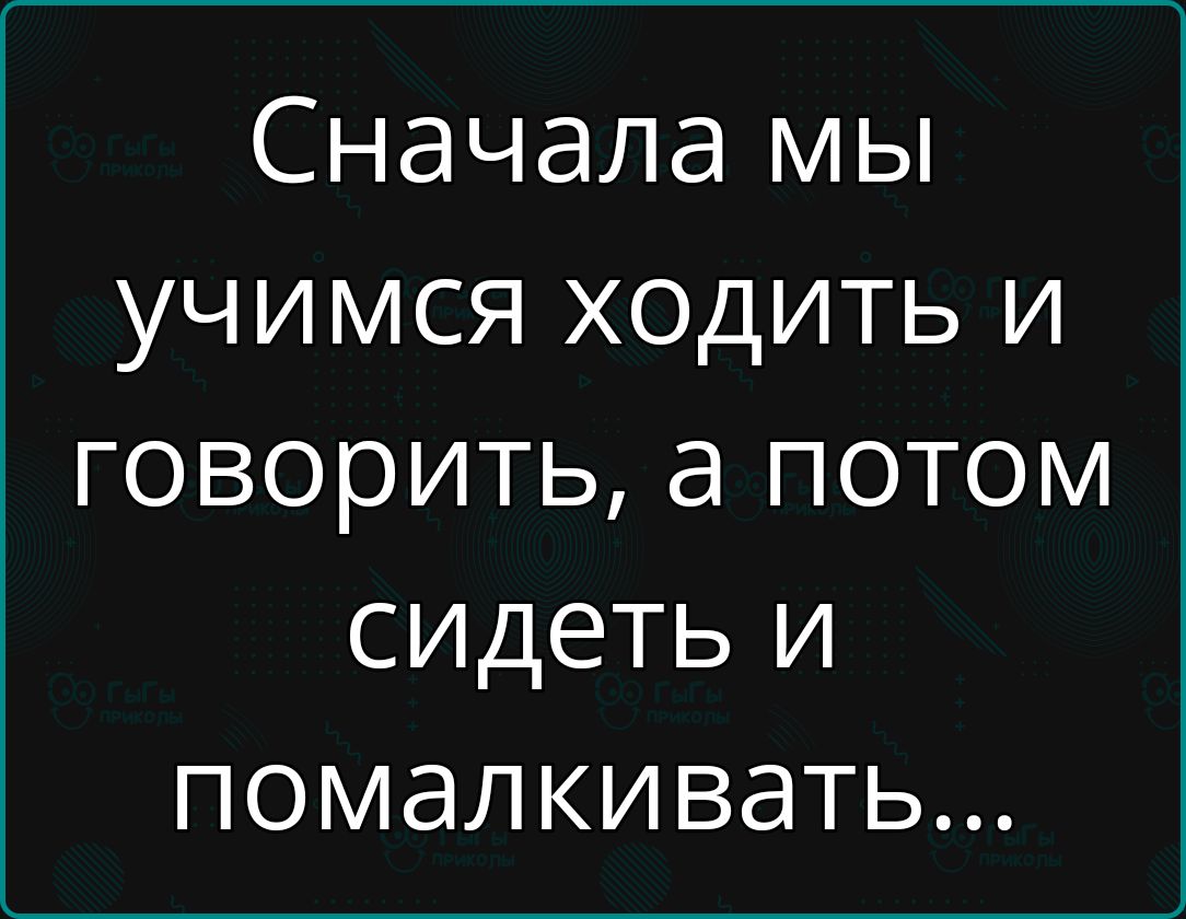 Сначала мы учимся ходить и говорить а потом сидеть и помалкивать