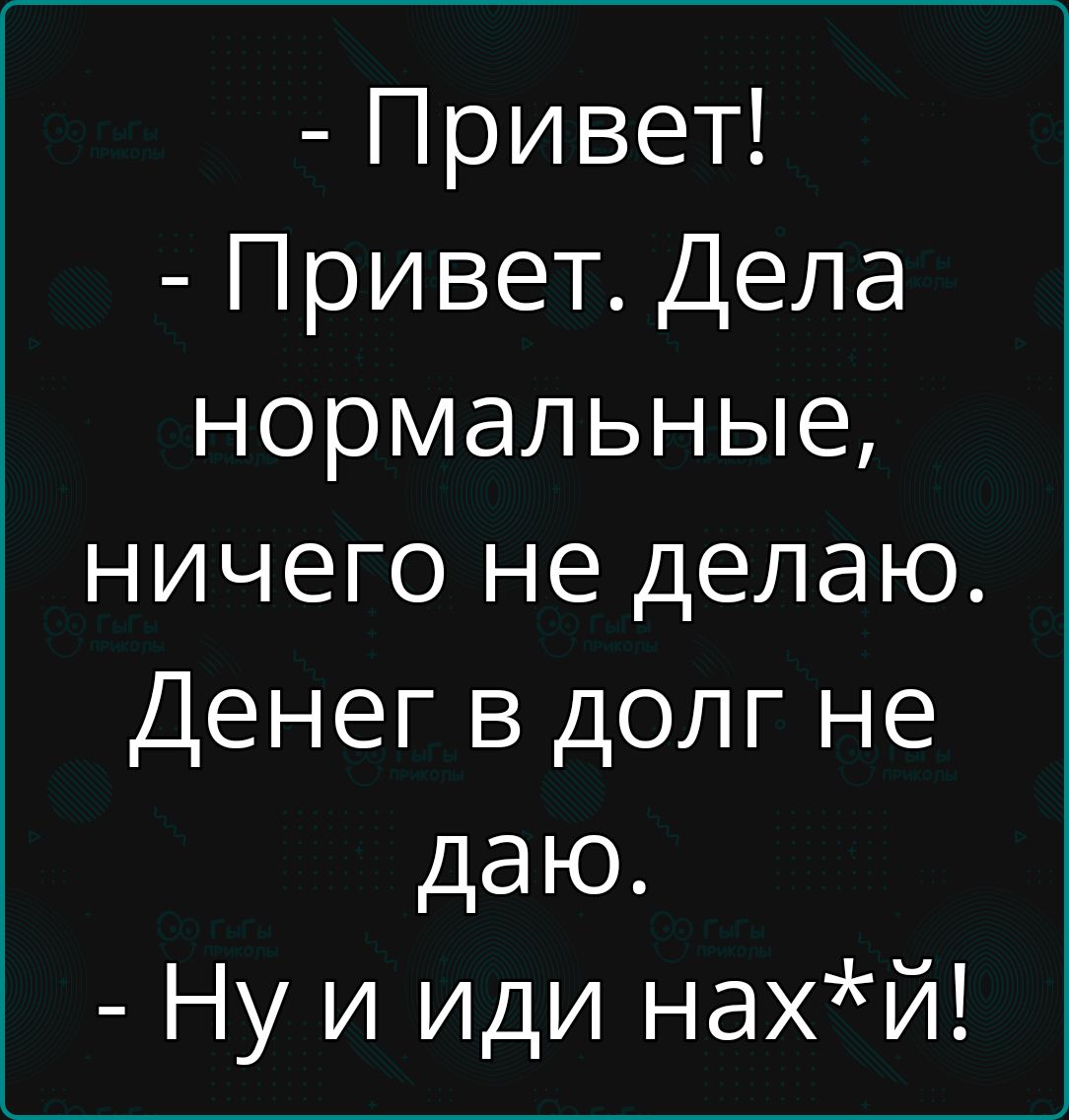 Привет Привет Дела нормальные ничего не делаю Денег в долг не даю Ну и иди нахй