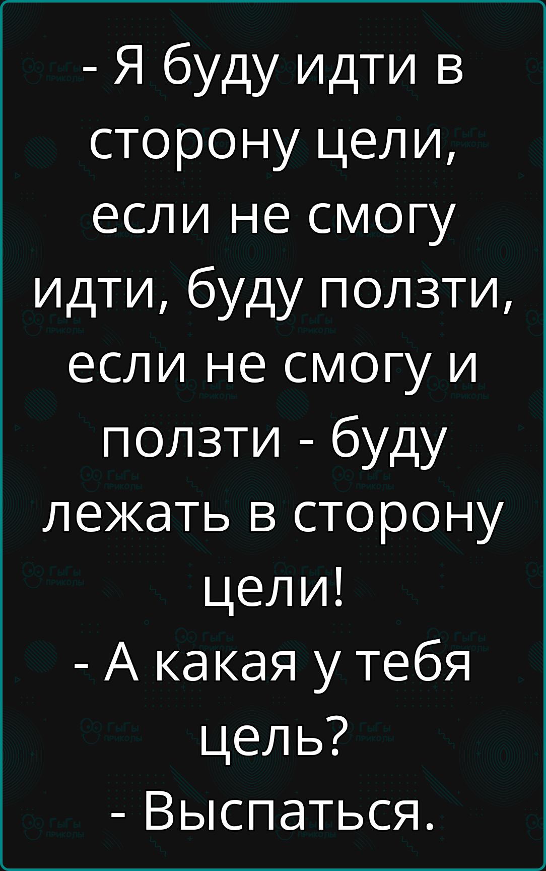 Я буду идти в сторону цели если не смогу идти буду ползти если не смогу и ползти буду лежать в сторону цели А какая у тебя цель Выспаться В