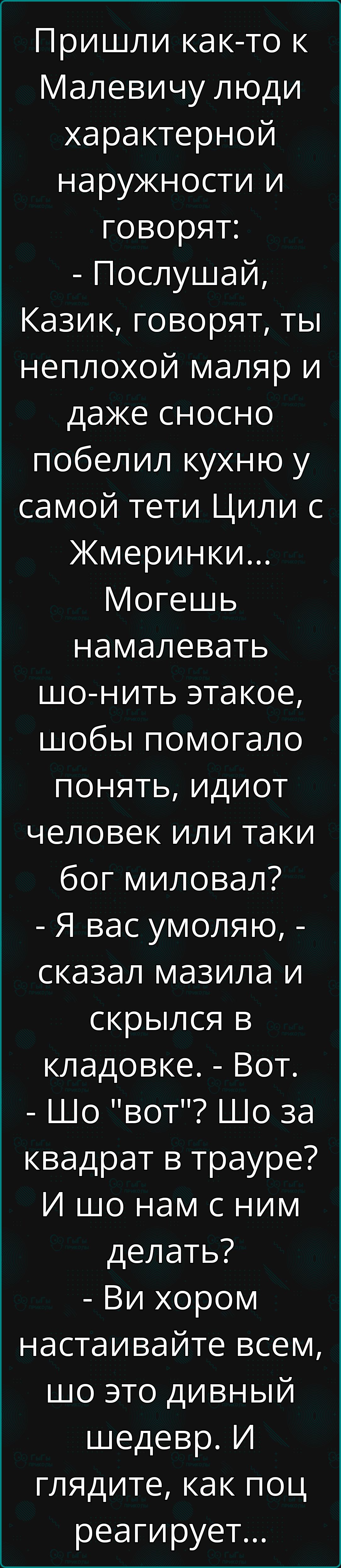 Пришли как то к Малевичу люди характерной наружности и говорят Послушай Казик говорят ты неплохой маляр и даже сносно побелил кухню у самой тети Цили с Жмеринки Могешь намалевать шо нить этакое шобы помогало понять идиот человек или таки бог миловал Я вас умоляю сказал мазила и скрылся в кладовке Вот Шо вот Шо за квадрат в трауре И шо нам с ним дел