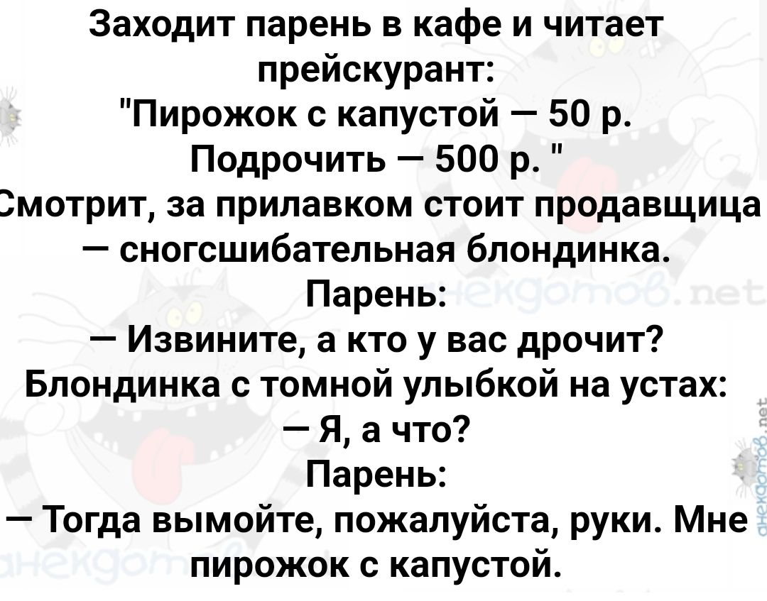 Заходит парень в кафе и читает прейскурант Пирожок с капустой 50 р Подрочить 500 р змотрит за прилавком стоит продавщица сногсшибательная блондинка Парень Извините а кто у вас дрочит Блондинка с томной улыбкой на устах Я а что Парень Тогда вымойте пожалуйста руки Мне пирожок с капустой