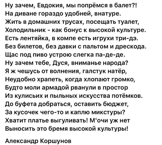 Ну зачем Евдокия мы попрёмся в балет На диване гораздо удобней внатуре Жить в домашних трусах посещать туалет Холодильник как бонус к высокой культуре Есть лентяйка в компе есть игрухи три дэ Без билетов без давки с пальтом и дрескода Щас под пиво устрою слегка па де де Ну зачем тебе Дуся вниманье народа Я ж чешусь от волнения галстук натёр Неудобн