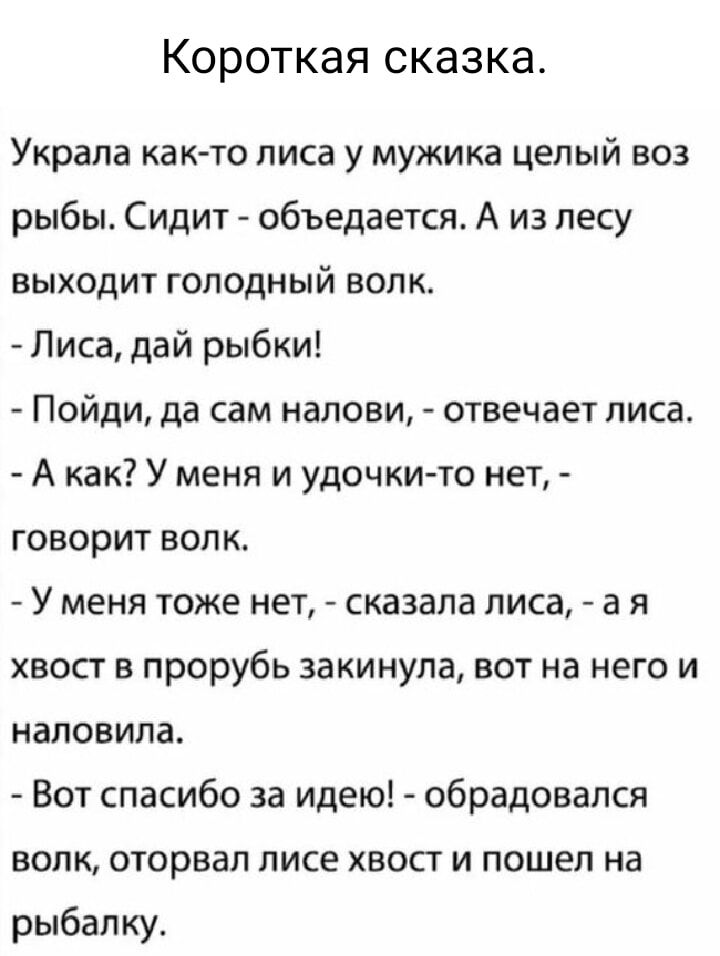 Короткая сказка Украла как то лиса у мужика целый воз рыбы Сидит объедается А из лесу выходит голодный ВолК Лиса дай рыбки Пойди да сам налови отвечает лиса Акак У меня и удочки то нет говорит волк У меня тоже нет сказала лиса а я хвост в прорубь закинула вот на него и наловила Вот спасибо за идею обрадовался волк оторвал лисе хвост и пошел на рыба