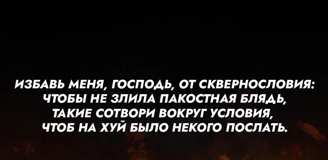 ИЗБАВЬ МЕНЯ ГОСПОДЬ ОТ СКВЕРНОСЛОВИЯ ЧТОБЫ НЕ ЗЛИЛА ПАКОСТНАЯ БЛЯДЬ ТАКИЕ СОТВОРИ ВОКРУГ УСЛОВИЯ ЧТОБ НА ХУЙ БЫЛО НЕКОГО ПОСЛАТЬ
