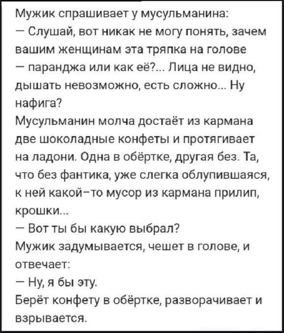 Мужик спрашивает у мусульманина Слушай вот никак не могу понять зачем вашим женщинам эта тряпка на голове паранджа или как её Лица не видно дышать невозможно есть сложно Ну нафига Мусульманин молча достаёт из кармана две шоколадные конфеты и протягивает на ладони Одна в обёртке другая без Та что без фантика уже слегка облупившаяся кней какой то мус