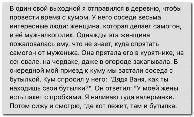 В один свой выходной я отправился в деревню чтобы провести время с кумом У него соседи весьма интересные люди женщина которая делает самогон иеё муж алкоголик Однажды эта женщина пожаловалась ему что не знает куда спрятать самогон от муженька Она прятала его в курятнике на сеновале на чердаке даже в огороде закапывала В очередной мой приезд к куму 