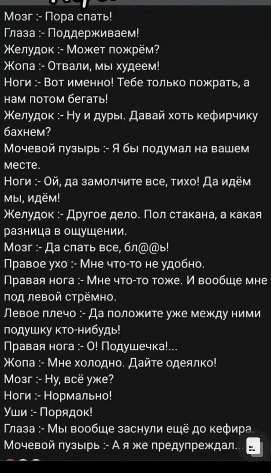 ста Мозг Пора спать Глаза Поддерживаем Желудок Может пожрём Жопа Отвали мы худеем Ноги Вот именно Тебе только пожрать а нам потом бегать Желудок Ну и дуры Давай хоть кефирчику бахнем Мочевой пузырь Я бы подумал на вашем месте Ноги ОЙ да замолчите все тихо Да идём мы идём Желудок Другое дело Пол стакана а какая разница в ощущении Мозг Да спать все б