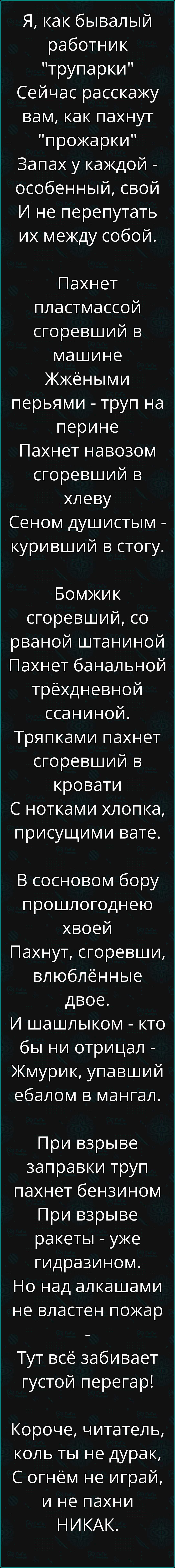 Я как бывалый работник трупарки Сейчас расскажу вам как пахнут прожарки Запах у каждой особенный свой И не перепутать их между собой Пахнет пластмассой сгоревший в машине Жжёными перьями труп на перине Пахнет навозом сгоревший в хлеву Сеном душистым куривший в стогу Бомжик сгоревший со рваной штаниной Пахнет банальной трёхдневной ссаниной Тряпками 