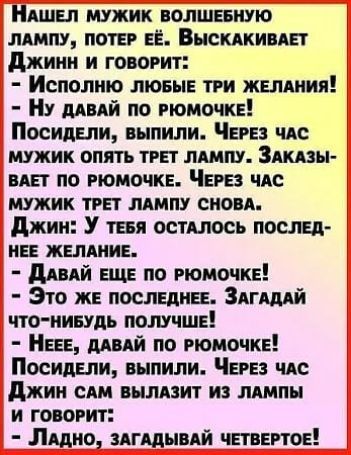 НАШЕЛ МУЖИК ВОЛШЕБНУЮ ЛАМПУ ПОТЕР ЕЁ ВЫСКАКИВАЕТ Джинн и говоРит Исполню ЛЮюБЫЕ ТРИ ЖЕЛАНИЯ Ну ДАВАЙ ПО РЮМОЧКЕ Посидели выпили ЧеРЕЗ ЧАС МУЖИК ОПЯТЬ ТРЕТ ЛАМПУ ЗАКАЗЫ ВАЕТ ПО РЮМОЧКЕ ЧЕРЕЗ ЧАС МУЖИК ТРЕТ ЛАМПУ СНОВА Джин У тЕБЯ ОСТАЛОСЬ ПОСЛЕД НЕЕ ЖЕЛАНИЕ ДАВАЙ ЕЩЕ ПО РЮМОЧКЕ Это ЖЕ ПОСЛЕДНЕЕ ЗАГАДАЙ ЧТО НИБУДЬ ПОЛУЧШЕ НеЕЕ ДАВАЙ ПО РЮМОЧКЕ Посиде