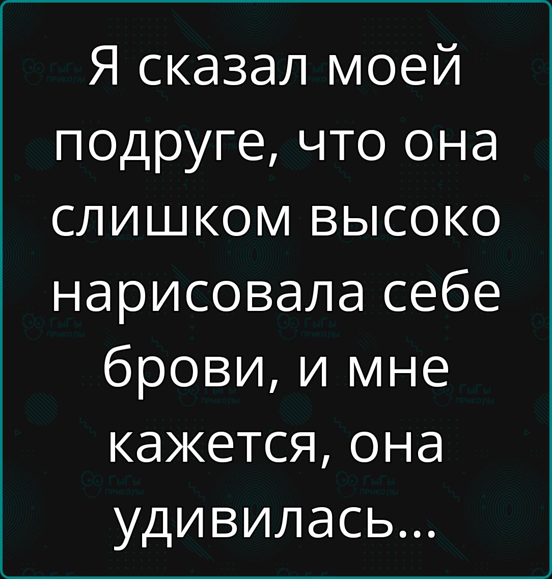 Я сказал моей подруге что она слишком высоко нарисовала себе брови и мне кажется она удивилась