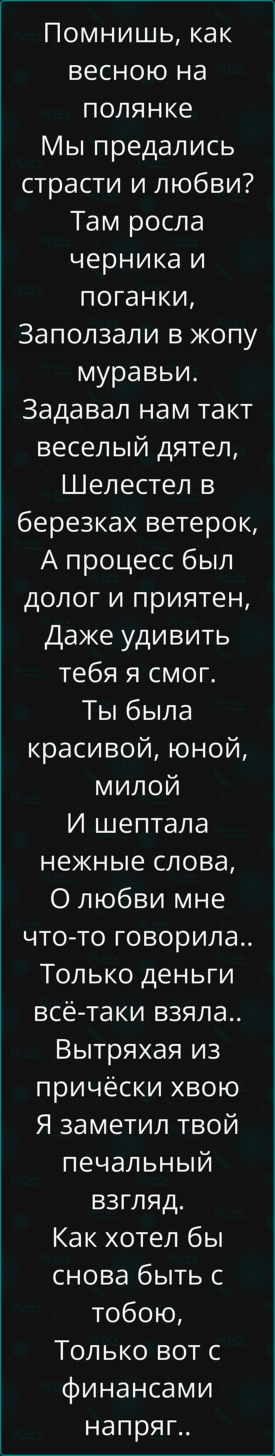 Помнишь как весною на полянке Мы предались страсти и любви Там росла черника и поганки Заползали в жопу муравьи Задавал нам такт веселый дятел Шелестел в березках ветерок А процесс был долог и приятен Даже удивить тебя я смог Ты была красивой юной милой И шептала нежные слова О любви мне что то говорила Только деньги всё таки взяла Вытряхая из прич