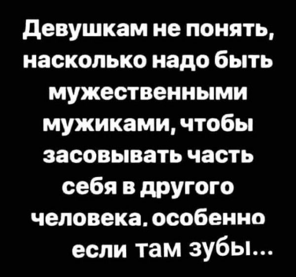 Девушкам не понять насколько надо быть мужественными мужиками чтобы засовывать часть себя в другого человека особенно если там зубы