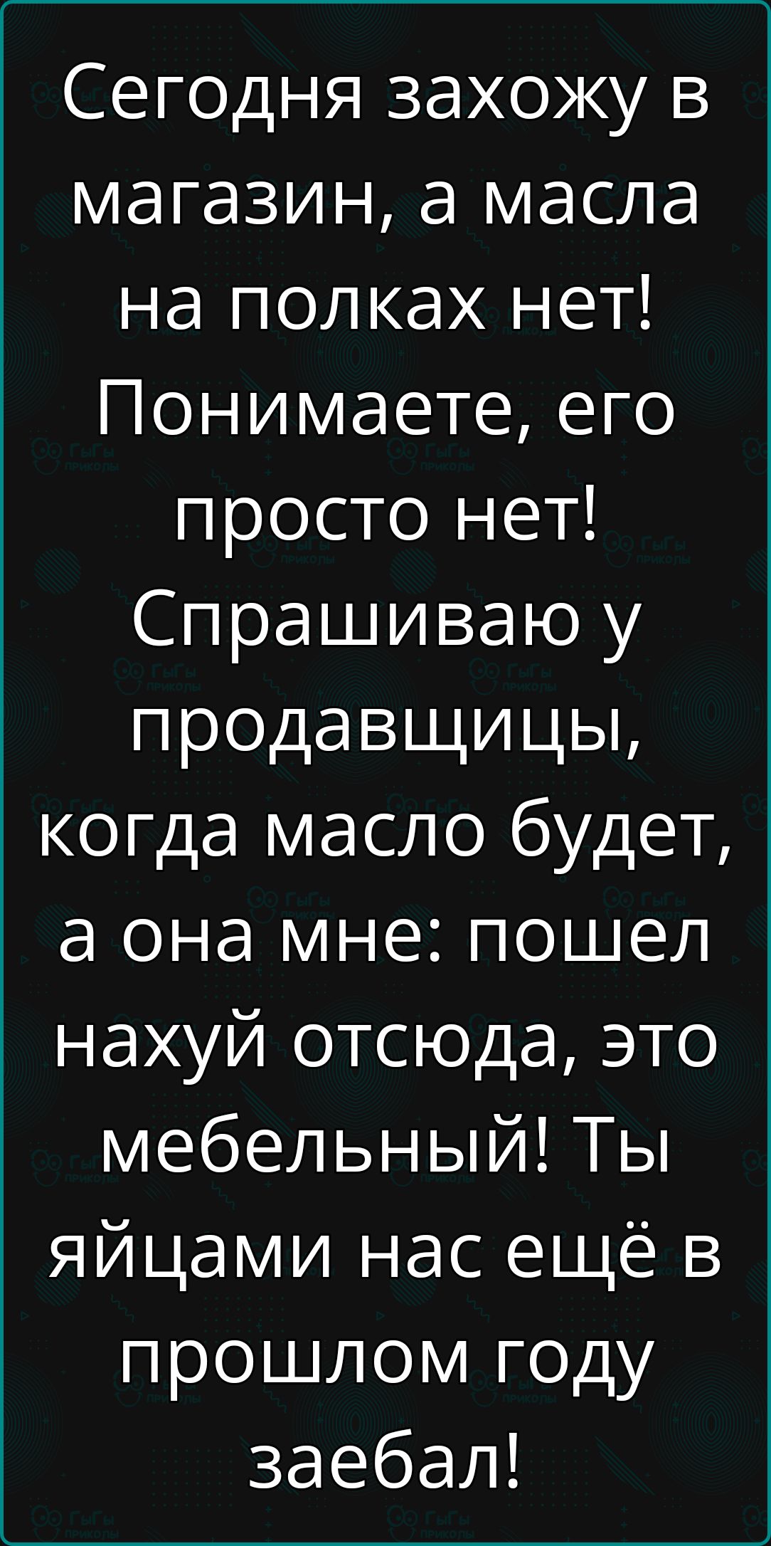 Сегодня захожу в магазин а масла на полках нет Понимаете его просто нет Спрашиваю у продавщицы когда масло будет а она мне пошел нахуй отсюда это мебельный Ты яйцами нас ещё в прошлом году заебал