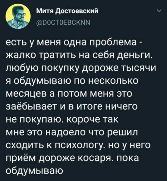 Митя Достоевский РОСТОЕВСКММ есть у меня одна проблема жалко тратить на себя деньги любую покупку дороже тысячи я обдумываю по несколько месяцев а потом меня это заёбывает и в итоге ничего не покупаю короче так мне это надоело что решил сходить к психологу но у него приём дороже косаря пока обдумываю