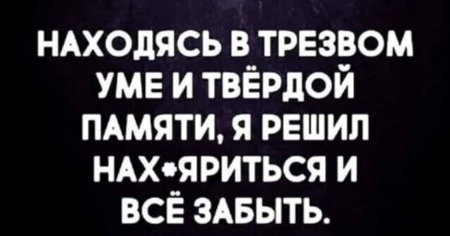 НАХОДЯСЬ В ТРЕЗВОМ УМЕ И ТВЁРДОЙ ПАМЯТИ Я РЕШИЛ НАХЯРИТЬСЯ И ВСЁ ЗАБЫТЬ