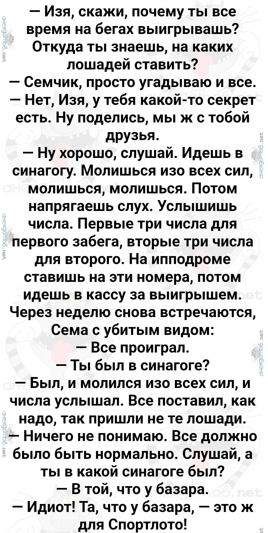 Изя скажи почему ты все время на бегах выигрывашь Откуда ты знаешь на каких лошадей ставить Семчик просто угадываю и все Нет Изя у тебя какой то секрет есть Ну поделись мы ж с тобой друзья Ну хорошо слушай Идешь в синагогу Молишься изо всех сил молишься молишься Потом напрягаешь слух Услышишь числа Первые три числа для первого забега вторые три чис