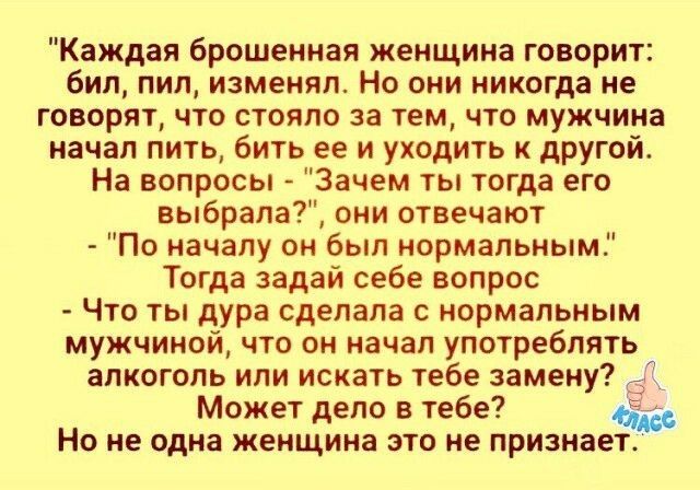 Каждая брошенная женщина говорит бил пил изменял Но они никогда не говорят что стояло за тем что мужчина начал пить бить ее и уходить к другой На вопросы Зачем ты тогда его выбрала они отвечают По началу он был нормальным Тогда задай себе вопрос Что ты дура сделала с нормальным мужчиной что он начал употреблять алкоголь или искать тебе замену _ Мож