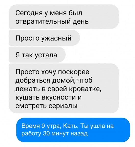 Сегодня у меня был отвратительный день Просто ужасный Я так устала Просто хочу поскорее добраться домой чтоб лежать в своей кроватке кушать вкусности и смотреть сериалы Время 9 утра Кать Ты ушла на работу 30 минут назад