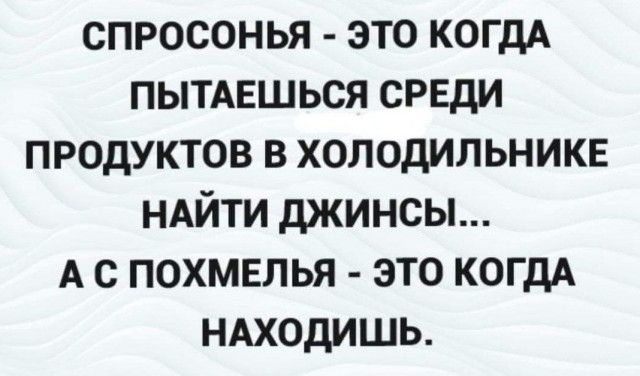 СПРОСОНЬЯ ЭТО КОГДА ПЫТАЕШЬСЯ СРЕДИ ПРОДУКТОВ В ХОЛОДИЛЬНИКЕ НАЙТИ ДЖИНСЫ А С ПОХМЕЛЬЯ ЭТО КОГДА НАХОДИШЬ