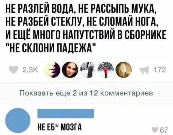 НЕ РАЗЛЕЙ ВОДА НЕ РАССЫПЬ МУКА НЕ РАЗБЕЙ СТЕКЛУ НЕ СЛОМАЙ НОГА ИЕЩЁ МНОГО НАПУТСТВИЙ В СБОРНИКЕ НЕ СКЛОНИ ПАДЕЖА к Э04Ф Показать еще 2 из 12 комментариев йЕЕЕ НЕЕБ МОЗГА